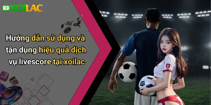 Hướng dẫn sử dụng và tận dụng hiệu quả dịch vụ livescore tại xoilac