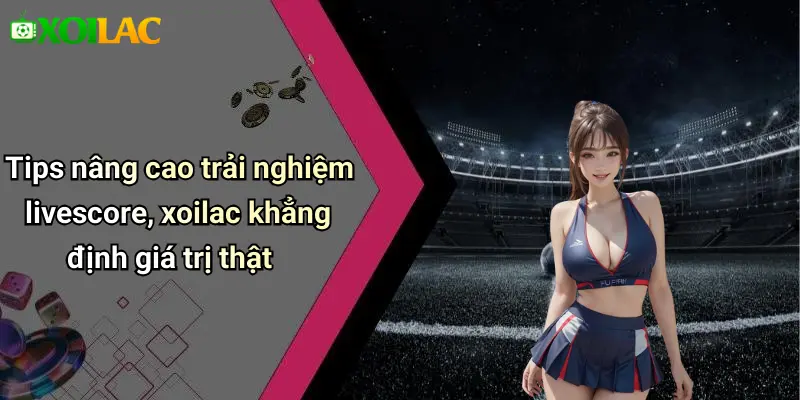 Tips nâng cao trải nghiệm livescore, xoilac khẳng định giá trị thật